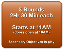 3 Rounds 2Hr 30 Min each  Starts at 11AM (doors open at 10AM)  Secondary Objectives in play