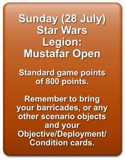 Sunday (28 July) Star Wars Legion: Mustafar Open  Standard game points of 800 points.   Remember to bring your barricades, or any other scenario objects and your Objective/Deployment/Condition cards.