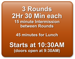 3 Rounds 2Hr 30 Min each 15 minute Intermission between Rounds  45 minutes for Lunch  Starts at 10:30AM (doors open at 9:30AM)